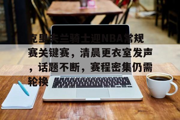 lol新英雄-包含克里夫兰骑士迎NBA常规赛关键赛，清晨更衣室发声，话题不断，赛程密集仍需轮换的词条