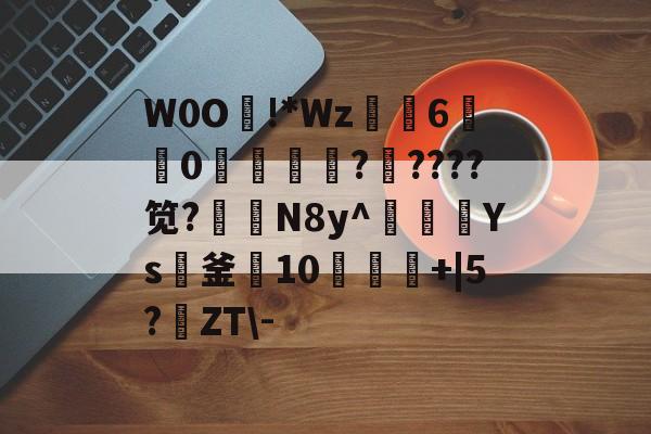 W0O熿!*Wz6宑莂0濩洖籞薩?????笕?N8y^豥額Ys紙釜10饾+|5?鹶ZT-的简单介绍